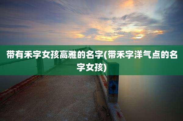 带有禾字女孩高雅的名字(带禾字洋气点的名字女孩)