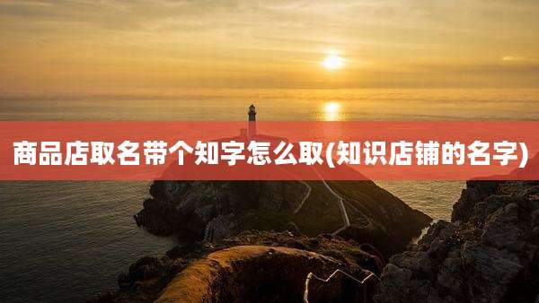 商品店取名带个知字怎么取(知识店铺的名字)