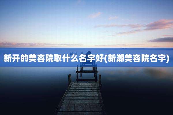 新开的美容院取什么名字好(新潮美容院名字)