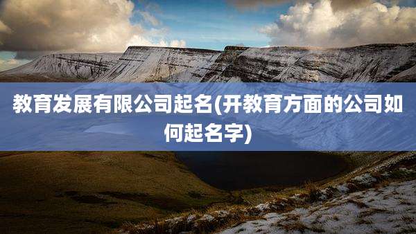 教育发展有限公司起名(开教育方面的公司如何起名字)
