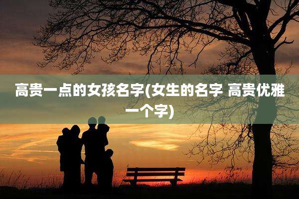 高贵一点的女孩名字(女生的名字 高贵优雅一个字)