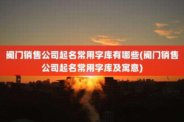 阀门销售公司起名常用字库有哪些(阀门销售公司起名常用字库及寓意)