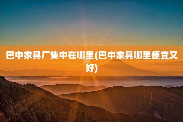巴中家具厂集中在哪里(巴中家具哪里便宜又好)