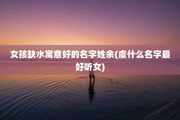 女孩缺水寓意好的名字姓余(虞什么名字最好听女)