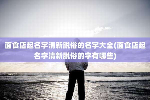 面食店起名字清新脱俗的名字大全(面食店起名字清新脱俗的字有哪些)