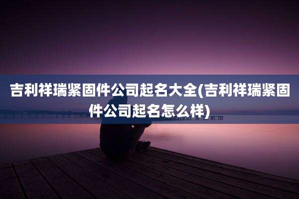 吉利祥瑞紧固件公司起名大全(吉利祥瑞紧固件公司起名怎么样)