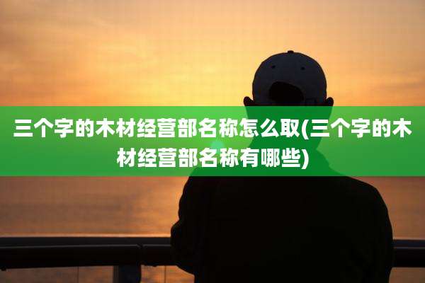 三个字的木材经营部名称怎么取(三个字的木材经营部名称有哪些)
