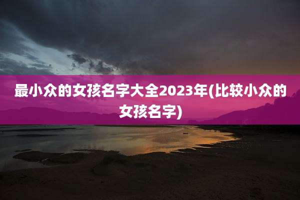 最小众的女孩名字大全2023年(比较小众的女孩名字)