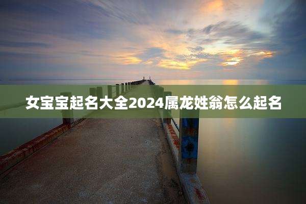 女宝宝起名大全2024属龙姓翁怎么起名