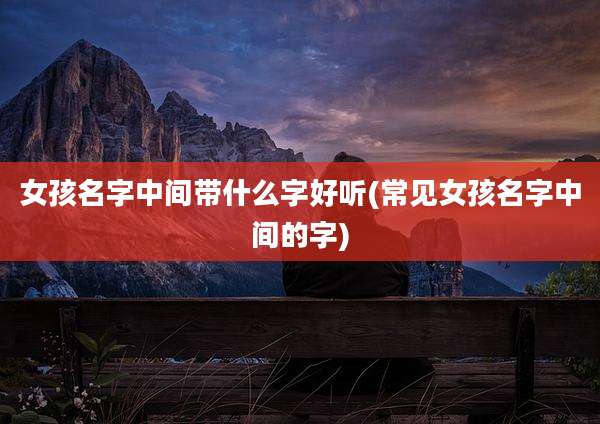 女孩名字中间带什么字好听(常见女孩名字中间的字)
