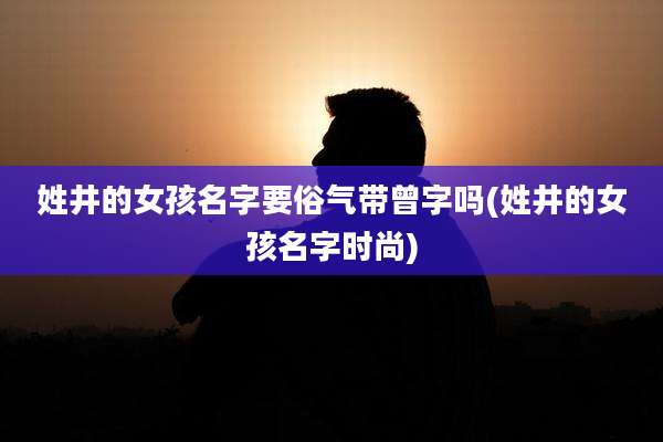 姓井的女孩名字要俗气带曾字吗(姓井的女孩名字时尚)