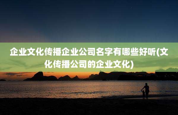 企业文化传播企业公司名字有哪些好听(文化传播公司的企业文化)