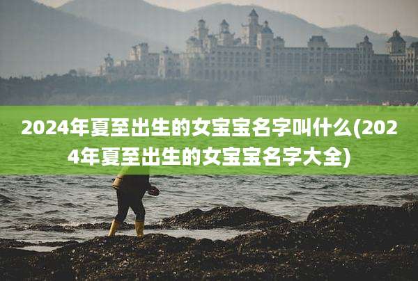 2024年夏至出生的女宝宝名字叫什么(2024年夏至出生的女宝宝名字大全)