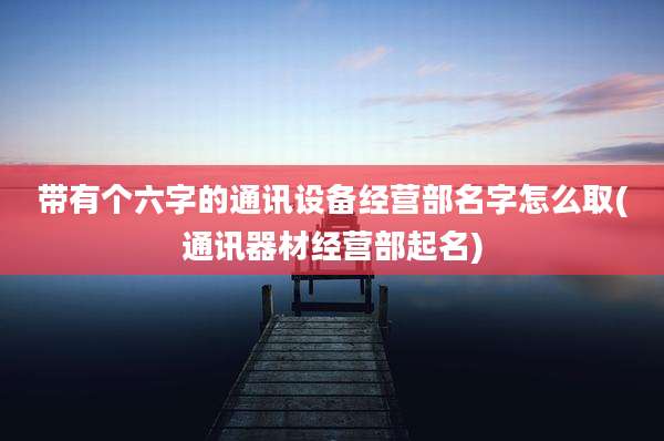 带有个六字的通讯设备经营部名字怎么取(通讯器材经营部起名)