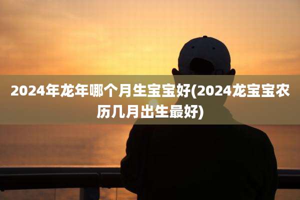 2024年龙年哪个月生宝宝好(2024龙宝宝农历几月出生最好)