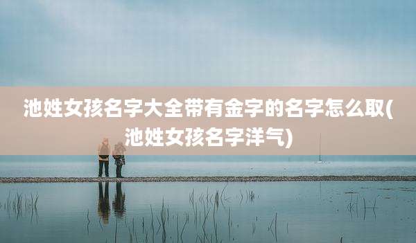 池姓女孩名字大全带有金字的名字怎么取(池姓女孩名字洋气)