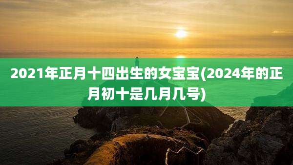 2021年正月十四出生的女宝宝(2024年的正月初十是几月几号)