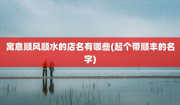 寓意顺风顺水的店名有哪些(起个带顺丰的名字)