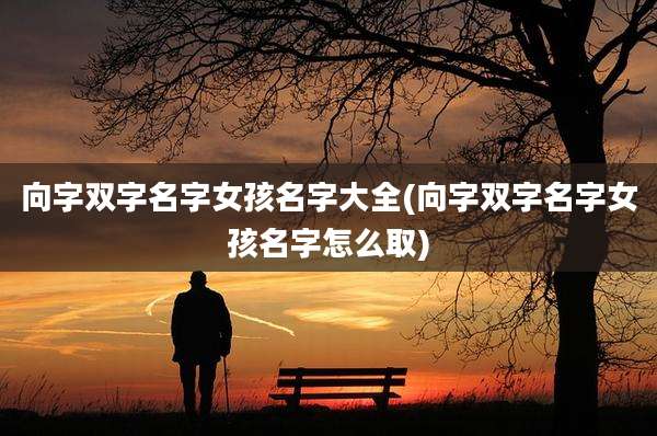 向字双字名字女孩名字大全(向字双字名字女孩名字怎么取)