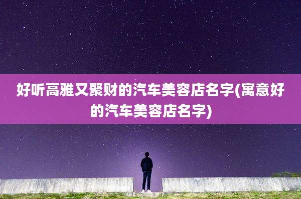 好听高雅又聚财的汽车美容店名字(寓意好的汽车美容店名字)