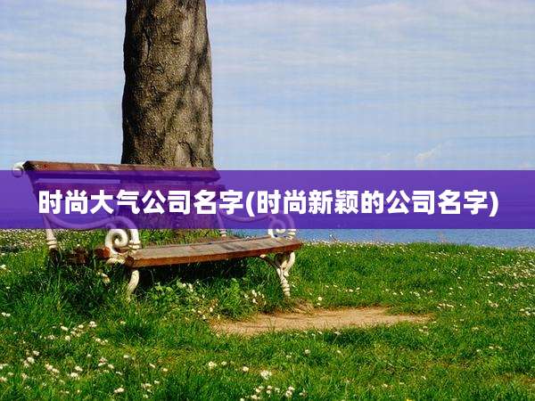 时尚大气公司名字(时尚新颖的公司名字)
