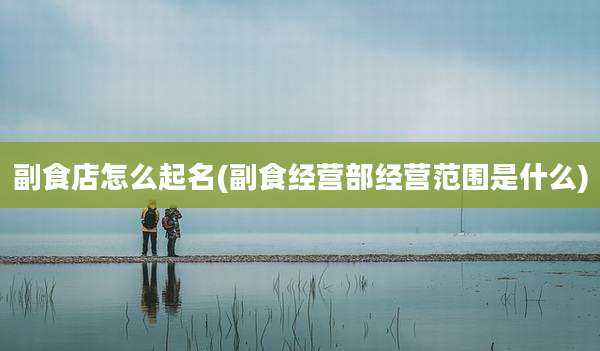 副食店怎么起名(副食经营部经营范围是什么)