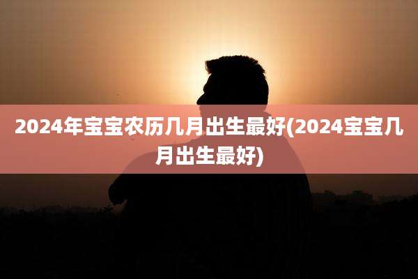 2024年宝宝农历几月出生最好(2024宝宝几月出生最好)
