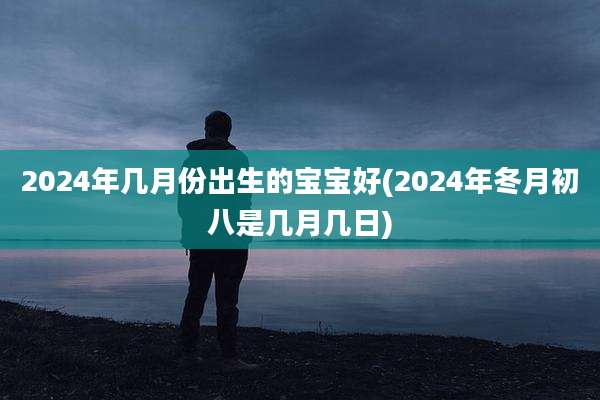 2024年几月份出生的宝宝好(2024年冬月初八是几月几日)