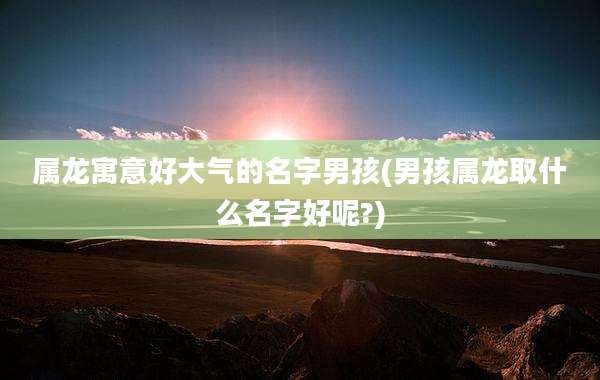 属龙寓意好大气的名字男孩(男孩属龙取什么名字好呢?)