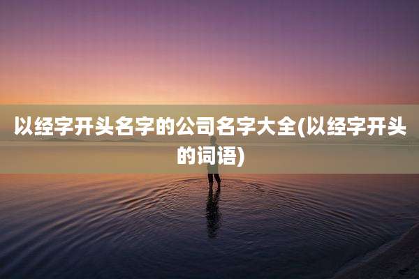 以经字开头名字的公司名字大全(以经字开头的词语)
