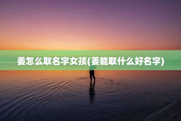 姜怎么取名字女孩(姜能取什么好名字)