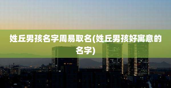 姓丘男孩名字周易取名(姓丘男孩好寓意的名字)