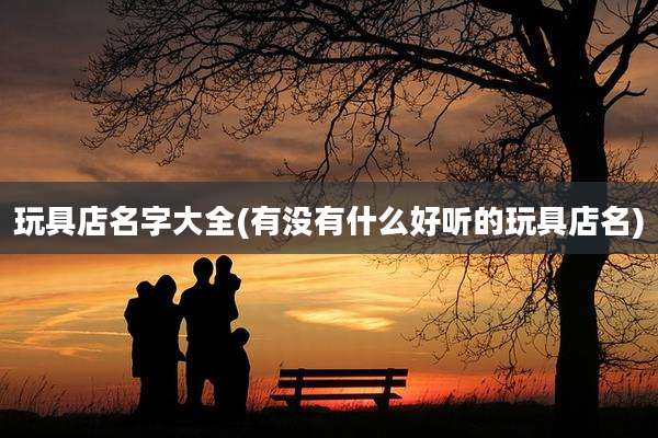 玩具店名字大全(有没有什么好听的玩具店名)