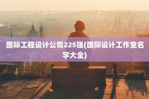 国际工程设计公司225强(国际设计工作室名字大全)