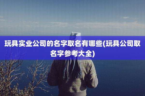 玩具实业公司的名字取名有哪些(玩具公司取名字参考大全)