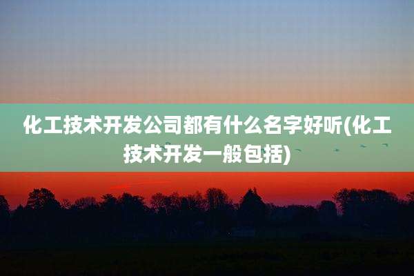 化工技术开发公司都有什么名字好听(化工技术开发一般包括)