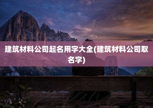 建筑材料公司起名用字大全(建筑材料公司取名字)