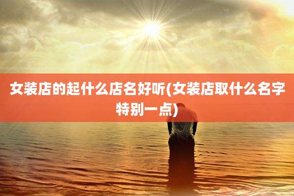 女装店的起什么店名好听(女装店取什么名字特别一点)