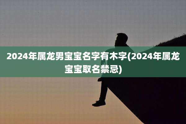 2024年属龙男宝宝名字有木字(2024年属龙宝宝取名禁忌)