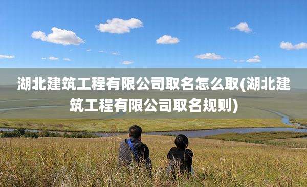 湖北建筑工程有限公司取名怎么取(湖北建筑工程有限公司取名规则)