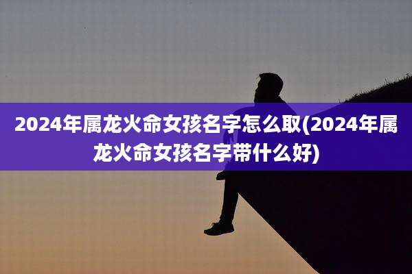 2024年属龙火命女孩名字怎么取(2024年属龙火命女孩名字带什么好)