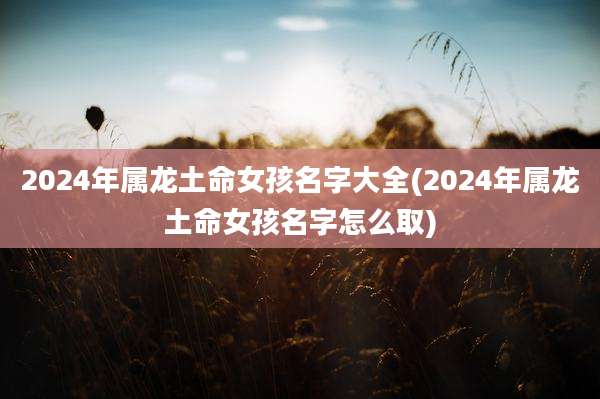 2024年属龙土命女孩名字大全(2024年属龙土命女孩名字怎么取)
