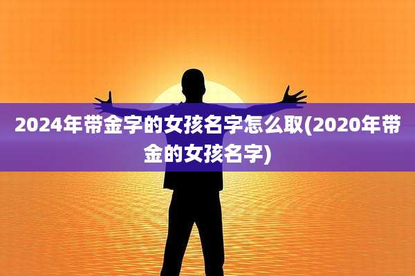 2024年带金字的女孩名字怎么取(2020年带金的女孩名字)