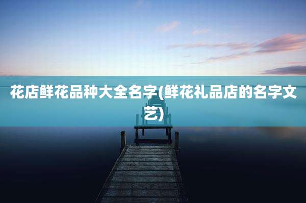 花店鲜花品种大全名字(鲜花礼品店的名字文艺)