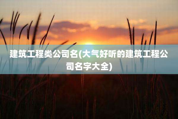 建筑工程类公司名(大气好听的建筑工程公司名字大全)