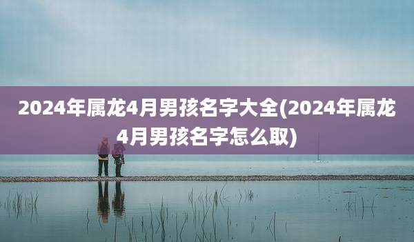 2024年属龙4月男孩名字大全(2024年属龙4月男孩名字怎么取)