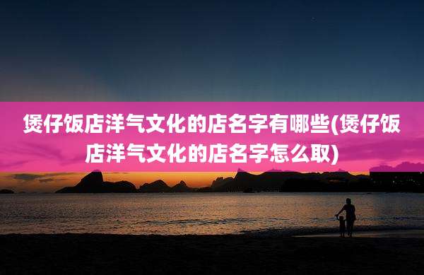 煲仔饭店洋气文化的店名字有哪些(煲仔饭店洋气文化的店名字怎么取)