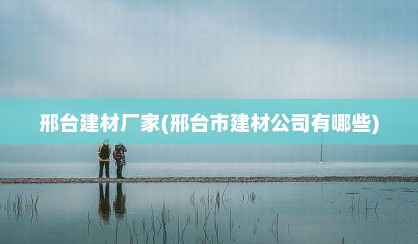 邢台建材厂家(邢台市建材公司有哪些)