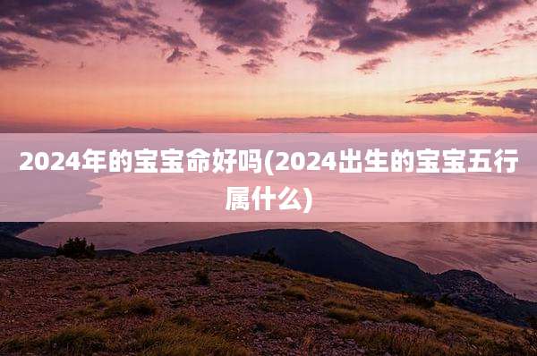 2024年的宝宝命好吗(2024出生的宝宝五行属什么)