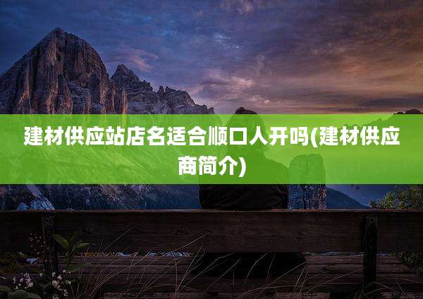 建材供应站店名适合顺口人开吗(建材供应商简介)